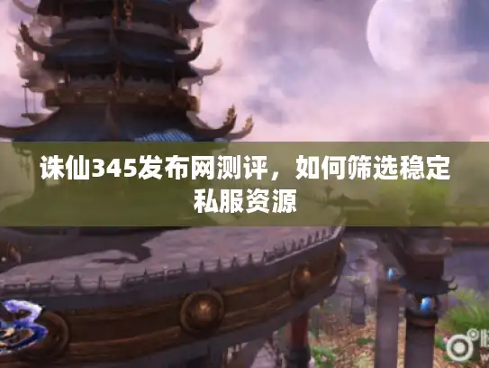诛仙345发布网测评，如何筛选稳定私服资源
