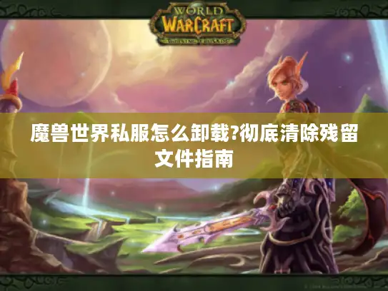 魔兽世界私服怎么卸载?彻底清除残留文件指南