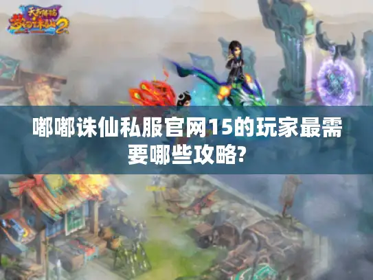 嘟嘟诛仙私服官网15的玩家最需要哪些攻略?