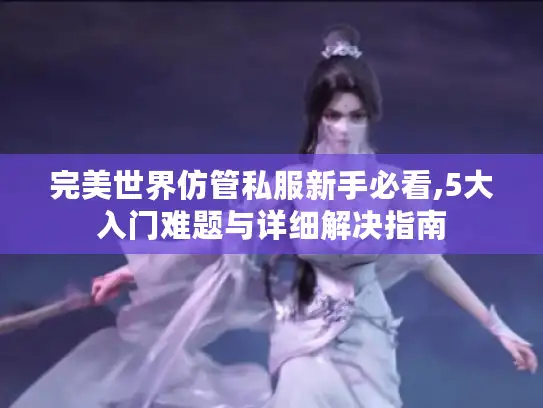 完美世界仿管私服新手必看,5大入门难题与详细解决指南