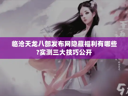 临沧天龙八部发布网隐藏福利有哪些?实测三大技巧公开