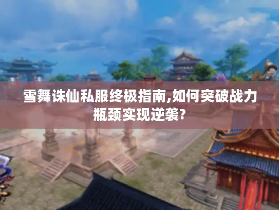 雪舞诛仙私服终极指南,如何突破战力瓶颈实现逆袭?