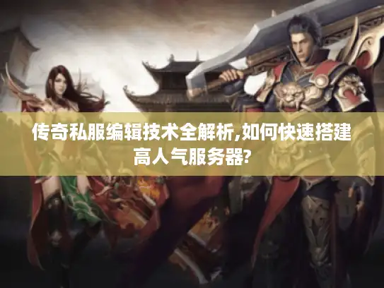 传奇私服编辑技术全解析,如何快速搭建高人气服务器?