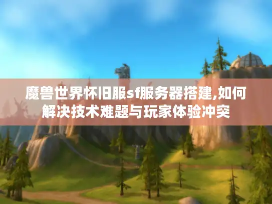 魔兽世界怀旧服sf服务器搭建,如何解决技术难题与玩家体验冲突 魔兽世界怀旧服sf服务器搭建,如何解决技术难题与玩家体验冲突