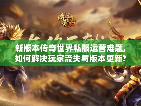 新版本传奇世界私服运营难题,如何解决玩家流失与版本更新?
