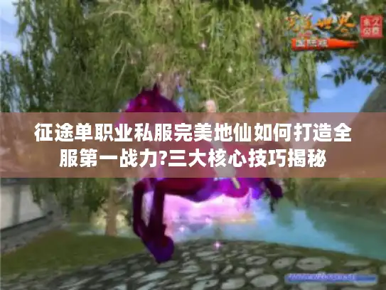 征途单职业私服完美地仙如何打造全服第一战力?三大核心技巧揭秘 征途单职业私服完美地仙如何打造全服第一战力?三大核心技巧揭秘