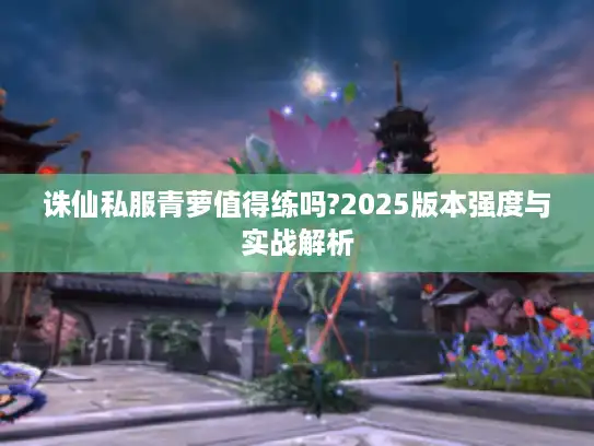 诛仙私服青萝值得练吗?2025版本强度与实战解析