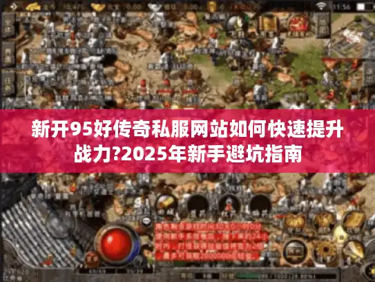 新开95好传奇私服网站如何快速提升战力?2025年新手避坑指南 新开95好传奇私服网站如何快速提升战力?2025年新手避坑指南