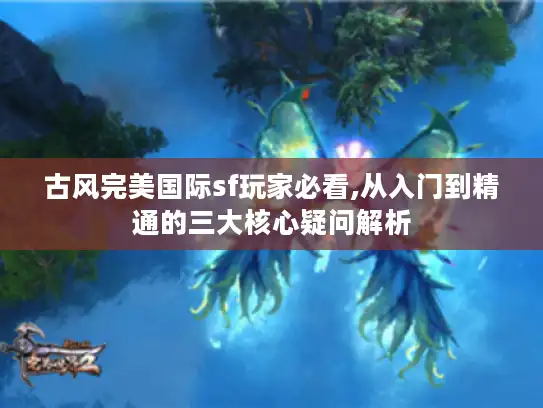 古风完美国际sf玩家必看,从入门到精通的三大核心疑问解析