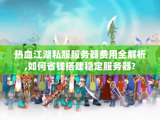 热血江湖私服服务器费用全解析,如何省钱搭建稳定服务器?