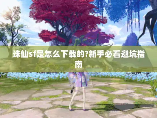诛仙sf是怎么下载的?新手必看避坑指南