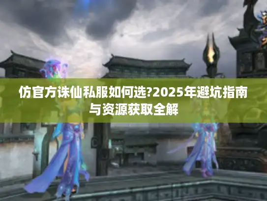 仿官方诛仙私服如何选?2025年避坑指南与资源获取全解 仿官方诛仙私服如何选?2025年避坑指南与资源获取全解