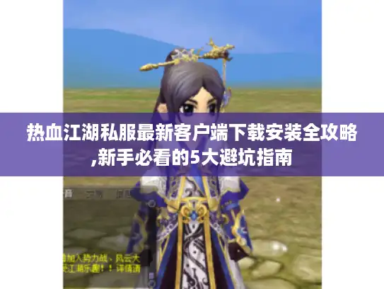 热血江湖私服最新客户端下载安装全攻略,新手必看的5大避坑指南