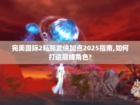 完美国际2私服武侠加点2025指南,如何打造巅峰角色?
