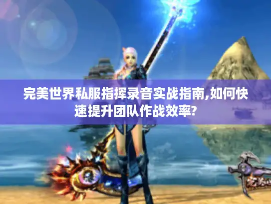 完美世界私服指挥录音实战指南,如何快速提升团队作战效率?