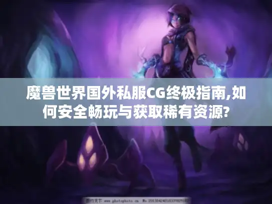 魔兽世界国外私服CG终极指南,如何安全畅玩与获取稀有资源?