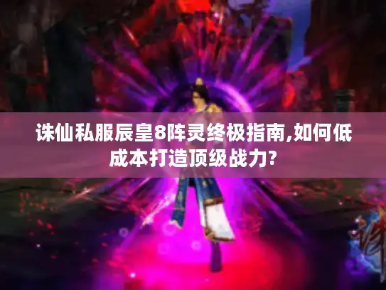 诛仙私服辰皇8阵灵终极指南,如何低成本打造顶级战力?