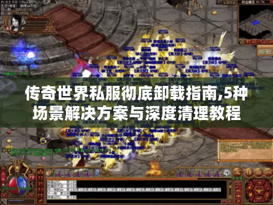 传奇世界私服彻底卸载指南,5种场景解决方案与深度清理教程