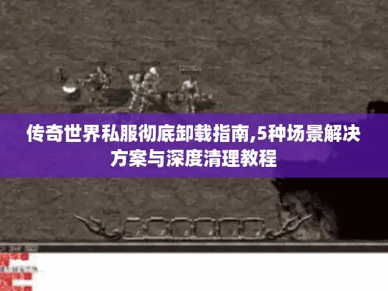 传奇世界私服彻底卸载指南,5种场景解决方案与深度清理教程