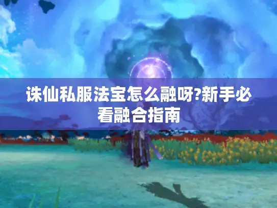 诛仙私服法宝怎么融呀?新手必看融合指南