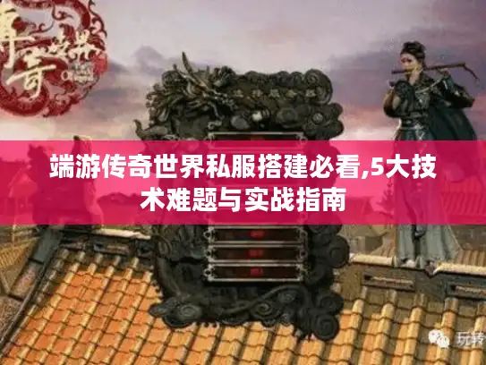 端游传奇世界私服搭建必看,5大技术难题与实战指南