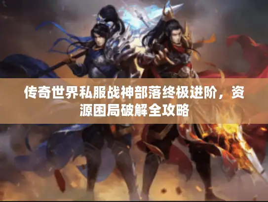 传奇世界私服战神部落终极进阶,资源困局破解全攻略 传奇世界私服战神部落终极进阶,资源困局破解全攻略