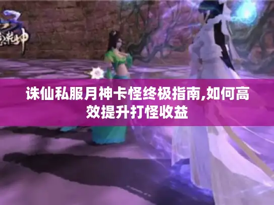 诛仙私服月神卡怪终极指南,如何高效提升打怪收益