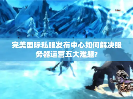 完美国际私服发布中心如何解决服务器运营五大难题?