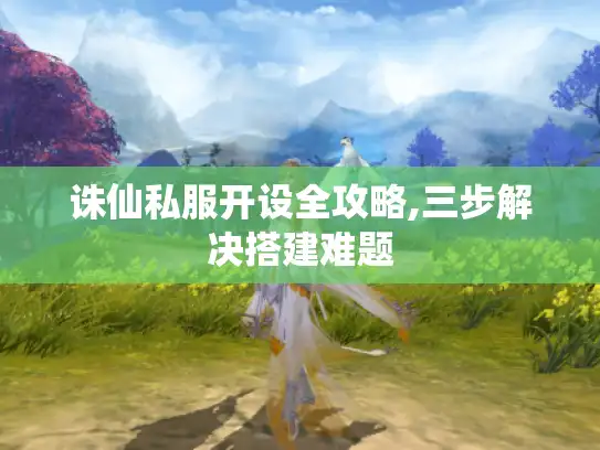 诛仙私服开设全攻略,三步解决搭建难题