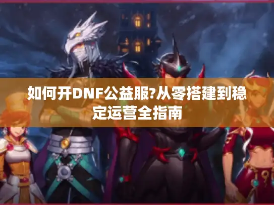 如何开DNF公益服?从零搭建到稳定运营全指南