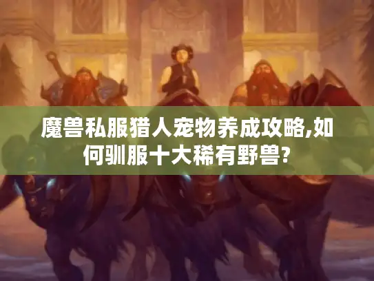 魔兽私服猎人宠物养成攻略,如何驯服十大稀有野兽? 魔兽私服猎人宠物养成攻略,如何驯服十大稀有野兽?