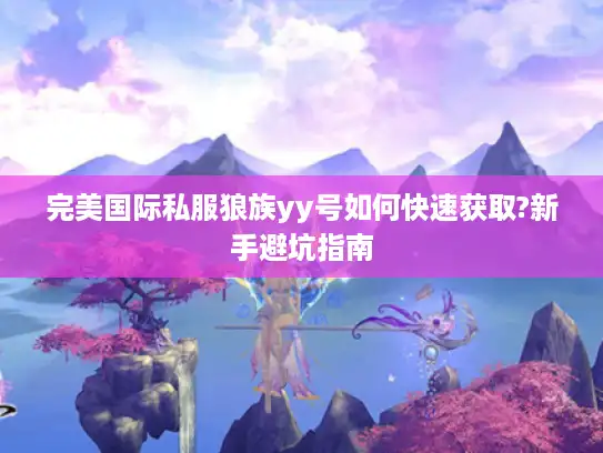 完美国际私服狼族yy号如何快速获取?新手避坑指南