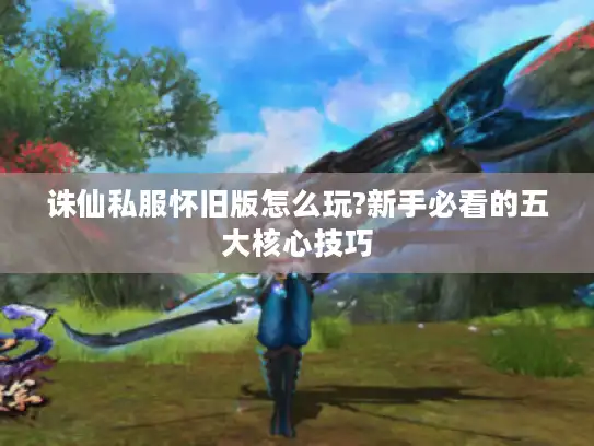 诛仙私服怀旧版怎么玩?新手必看的五大核心技巧 诛仙私服怀旧版怎么玩?新手必看的五大核心技巧