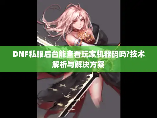 DNF私服后台能查看玩家机器码吗?技术解析与解决方案