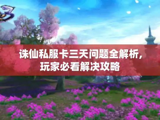 诛仙私服卡三天问题全解析,玩家必看解决攻略