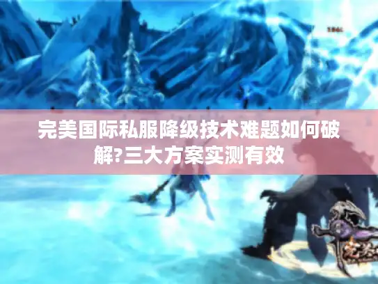完美国际私服降级技术难题如何破解?三大方案实测有效