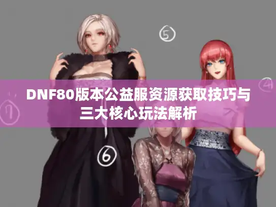 DNF80版本公益服资源获取技巧与三大核心玩法解析