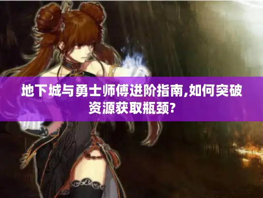 地下城与勇士师傅进阶指南,如何突破资源获取瓶颈?