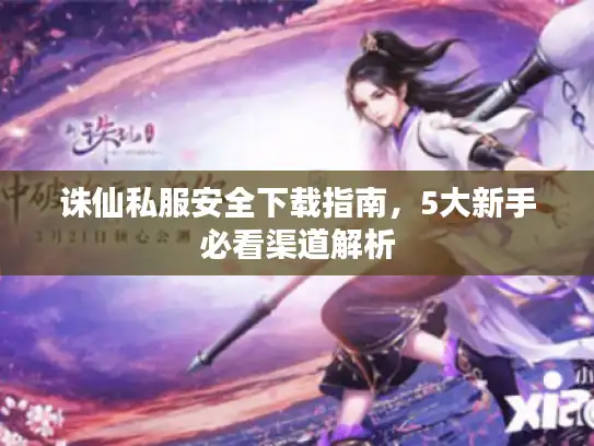 诛仙私服安全下载指南，5大新手必看渠道解析