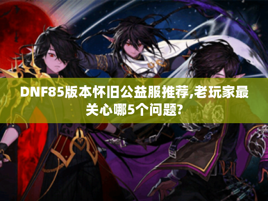 DNF85版本怀旧公益服推荐,老玩家最关心哪5个问题?