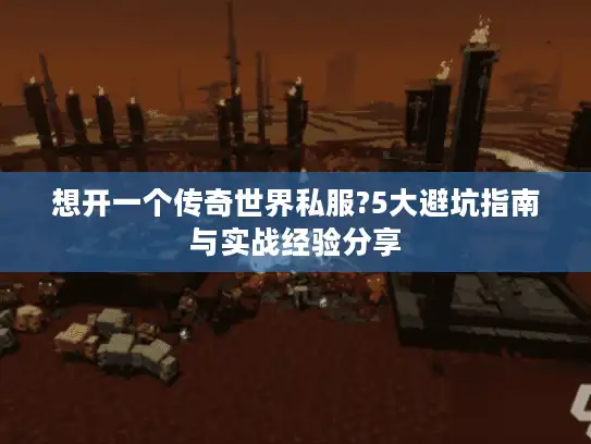 想开一个传奇世界私服?5大避坑指南与实战经验分享