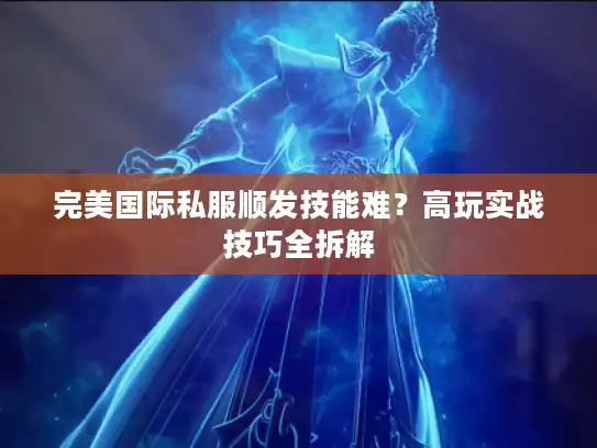 完美国际私服顺发技能难？高玩实战技巧全拆解