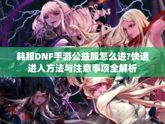 韩服DNF手游公益服怎么进?快速进入方法与注意事项全解析 韩服DNF手游公益服怎么进?快速进入方法与注意事项全解析