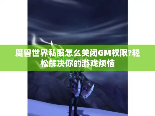 魔兽世界私服怎么关闭GM权限?轻松解决你的游戏烦恼