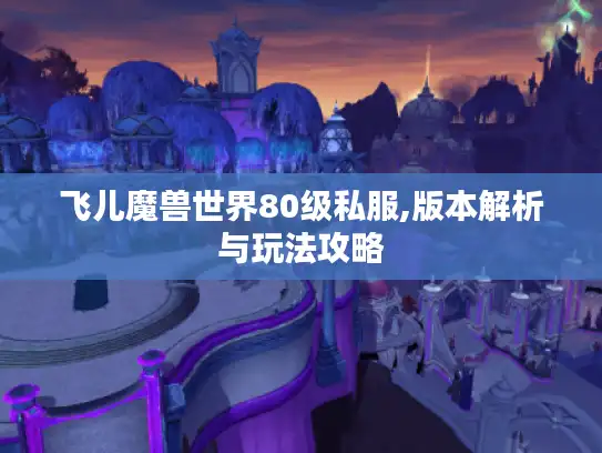 飞儿魔兽世界80级私服,版本解析与玩法攻略