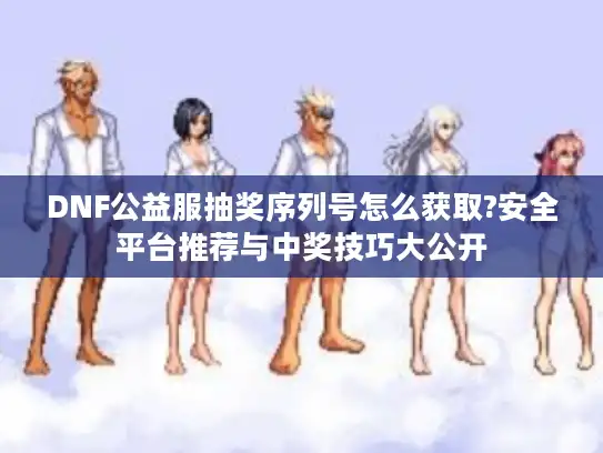 DNF公益服抽奖序列号怎么获取?安全平台推荐与中奖技巧大公开