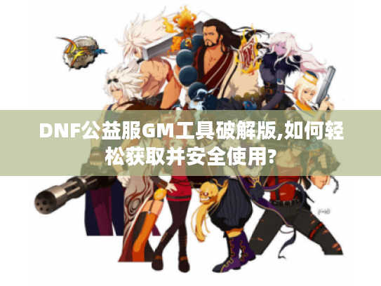 DNF公益服GM工具破解版,如何轻松获取并安全使用?