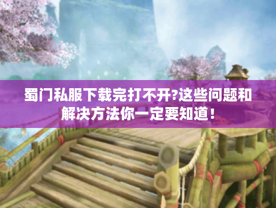 蜀门私服下载完打不开?这些问题和解决方法你一定要知道！