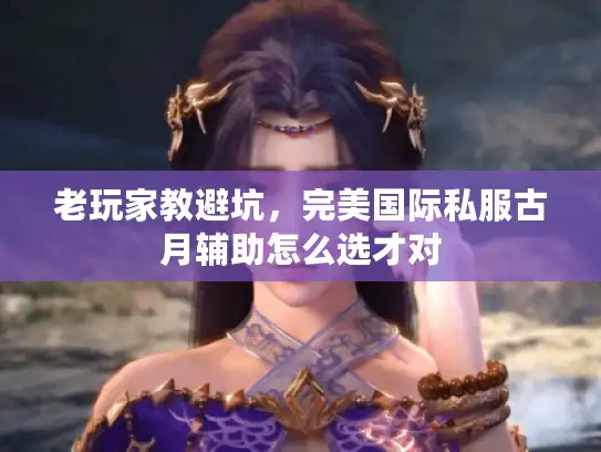 老玩家教避坑,完美国际私服古月辅助怎么选才对 老玩家教避坑,完美国际私服古月辅助怎么选才对