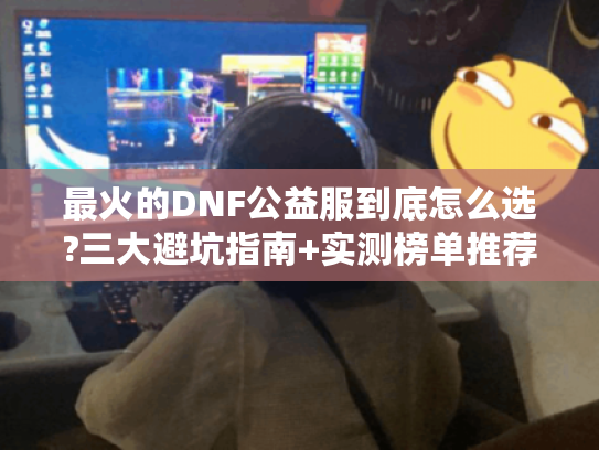 最火的DNF公益服到底怎么选?三大避坑指南+实测榜单推荐